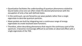 • Quantization facilitates the understanding of quantum phenomena related to
bound states since one can often relate the desired phenomenon with the
occupation of only a few well-defined states.
• In the continuum, we are forced to use wave packets rather than a single
eigenstate to describe quantum particles.
• Wave packets are built by integrating over a continuous range of energy
eigenstates to create localized wave functions.
• Therefore, when describing phenomena that require the continuous part of the
spectrum, it becomes increasingly difficult to correlate an observed effect with a
single eigenstate of the TISE.
 