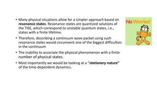 • Many physical situations allow for a simpler approach based on
resonance states. Resonance states are quantized solutions of
the TISE, which correspond to unstable quantum states, i.e.,
states with a finite lifetime.
• Therefore, describing a continuum wave packet using such
resonance states would circumvent one of the biggest difficulties
in the continuum
• The inability to associate the physical phenomenon with a finite
number of physical states.
• Most importantly we would be looking at a “stationary nature”
of the time-dependent dynamics.
 