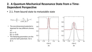 2. A Quantum Mechanical Resonance State from a Time-
Dependent Perspective
• 2.1. From bound state to metastable state
• The one-dimensional potential is
depicted for two different choices
of :
(a) α = 0
(b) α = 0.05
• The following parameters are the
same for both potentials: Vo=1
β =1
 