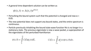 • A general time-dependent solution can be written as
• Perturbing the bound system such that the potential is changed and now α =
0.05.
• The new potential does not support any bound states, and the entire spectrum is
continuous.
• Particle previously inhabiting the bound state wave function Ψo is no longer in a
stationary state. The previous eigenstate is now a wave packet, a superposition of
the eigenstates of the perturbed Hamiltonian
 