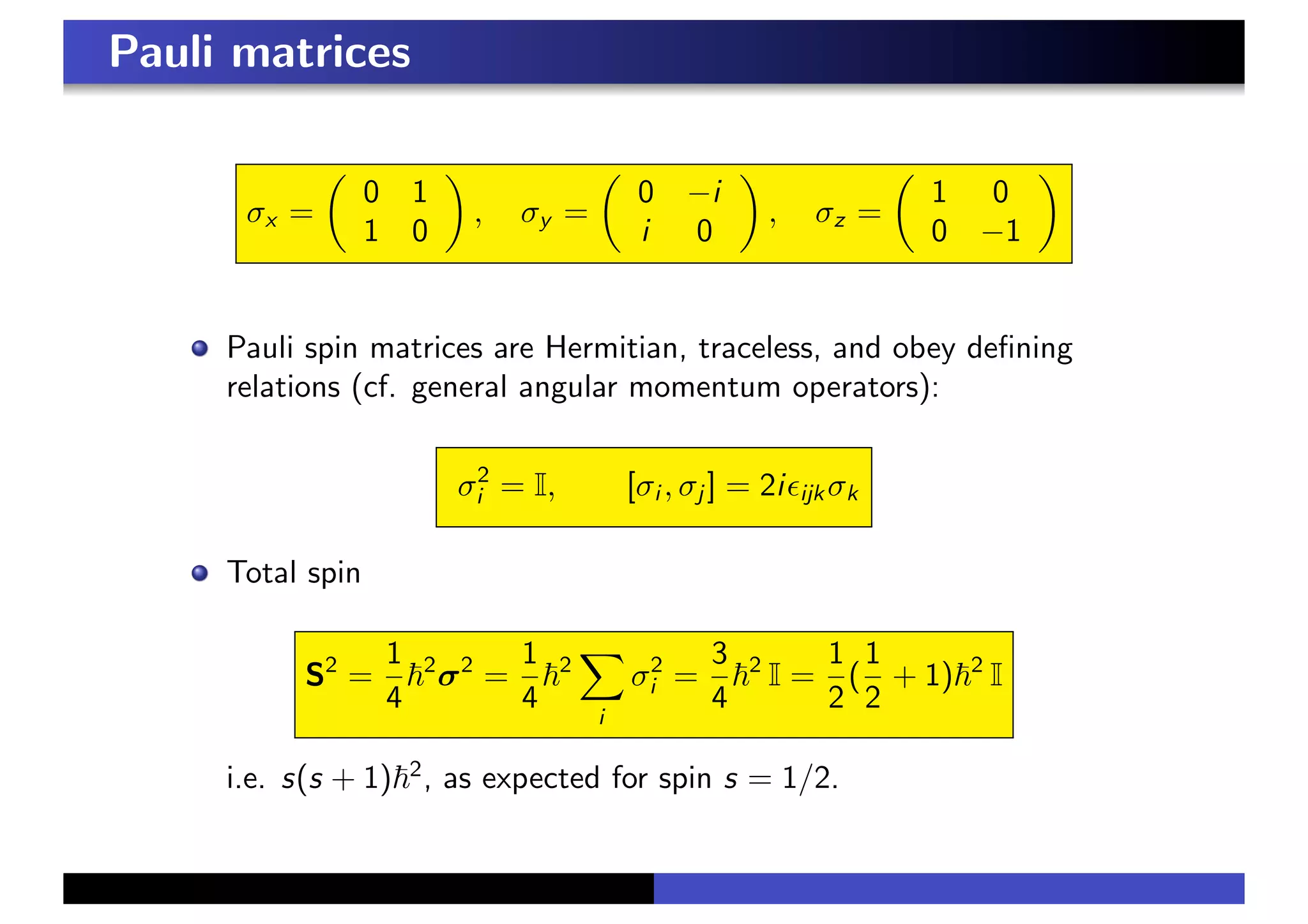 Pauli matrices
σx =
!
0 1
1 0
"
, σy =
!
0 −i
i 0
"
, σz =
!
1 0
0 −1
"
Pauli spin matrices are Hermitian, traceless, and obey defining
relations (cf. general angular momentum operators):
σ2
i = I, [σi , σj ] = 2i&ijk σk
Total spin
S2
=
1
4
!2
σ2
=
1
4
!2
$
i
σ2
i =
3
4
!2
I =
1
2
(
1
2
+ 1)!2
I
i.e. s(s + 1)!2
, as expected for spin s = 1/2.
 