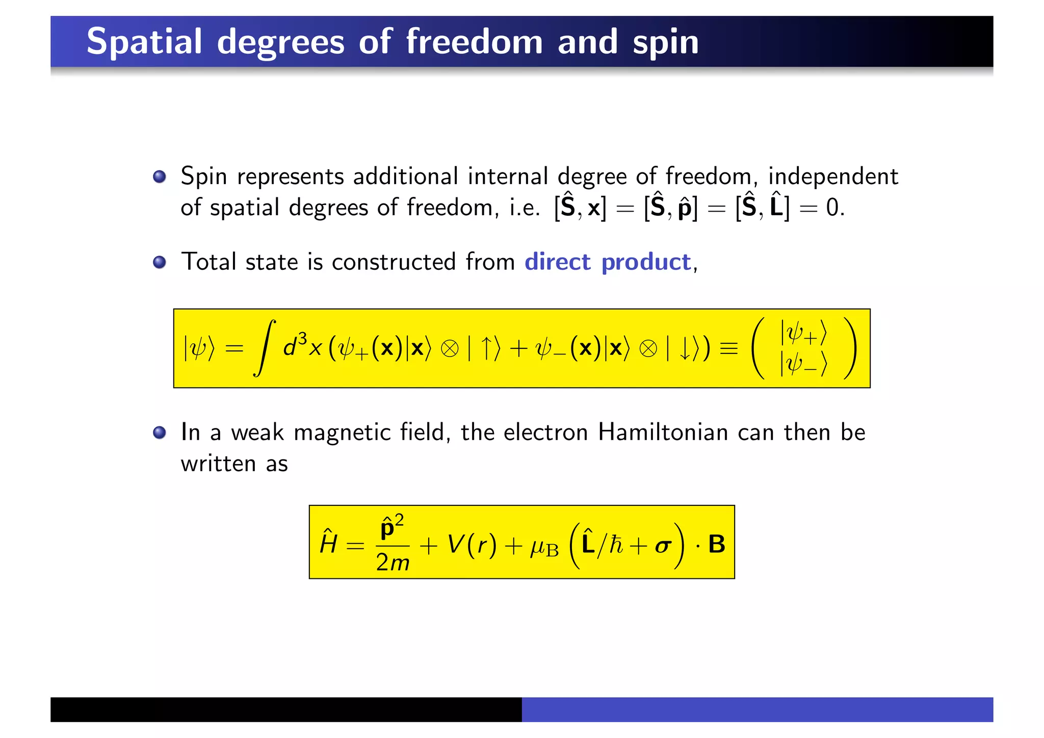 Spatial degrees of freedom and spin
Spin represents additional internal degree of freedom, independent
of spatial degrees of freedom, i.e. [Ŝ, x] = [Ŝ, p̂] = [Ŝ, L̂] = 0.
Total state is constructed from direct product,
|ψ& =
%
d3
x (ψ+(x)|x& ⊗ | ↑& + ψ−(x)|x& ⊗ | ↓&) ≡
!
|ψ+&
|ψ−&
"
In a weak magnetic field, the electron Hamiltonian can then be
written as
Ĥ =
p̂2
2m
+ V (r) + µB
&
L̂/! + σ
'
· B
 