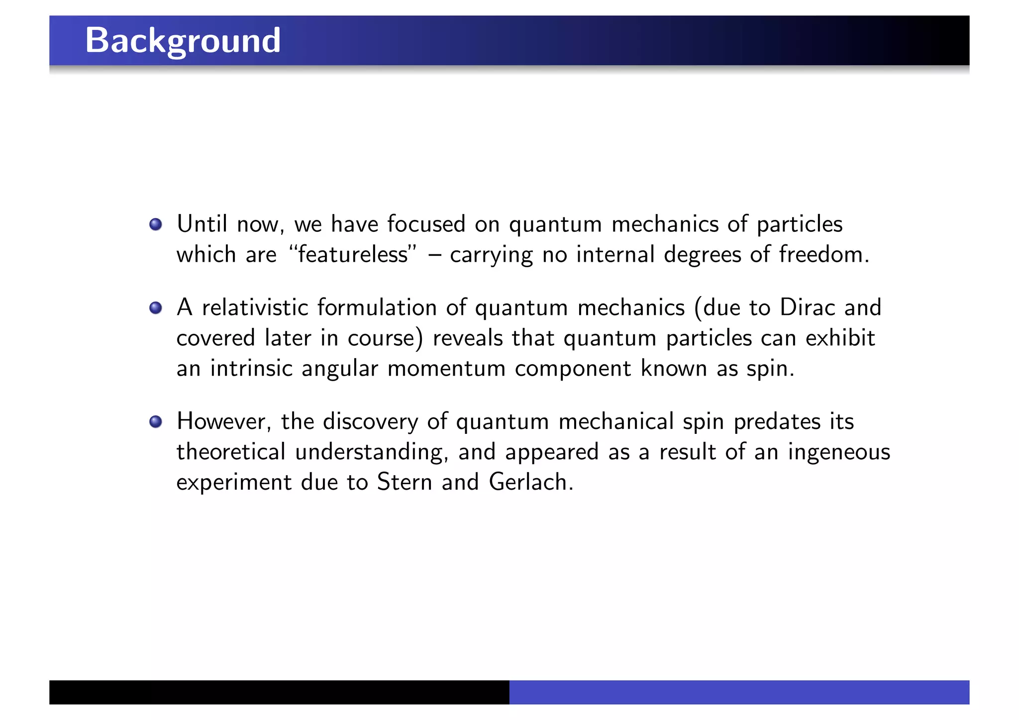 Background
Until now, we have focused on quantum mechanics of particles
which are “featureless” – carrying no internal degrees of freedom.
A relativistic formulation of quantum mechanics (due to Dirac and
covered later in course) reveals that quantum particles can exhibit
an intrinsic angular momentum component known as spin.
However, the discovery of quantum mechanical spin predates its
theoretical understanding, and appeared as a result of an ingeneous
experiment due to Stern and Gerlach.
 