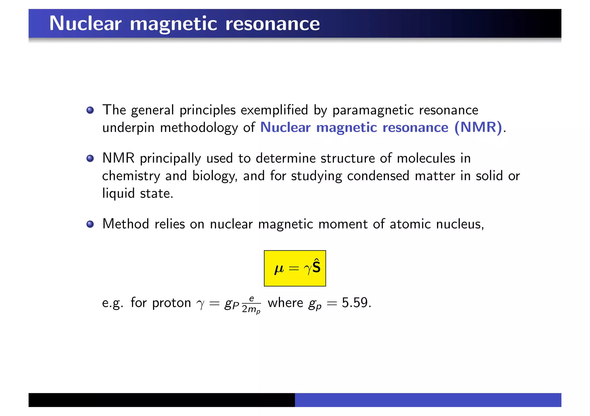 Nuclear magnetic resonance
The general principles exemplified by paramagnetic resonance
underpin methodology of Nuclear magnetic resonance (NMR).
NMR principally used to determine structure of molecules in
chemistry and biology, and for studying condensed matter in solid or
liquid state.
Method relies on nuclear magnetic moment of atomic nucleus,
µ = γŜ
e.g. for proton γ = gP
e
2mp
where gp = 5.59.
 