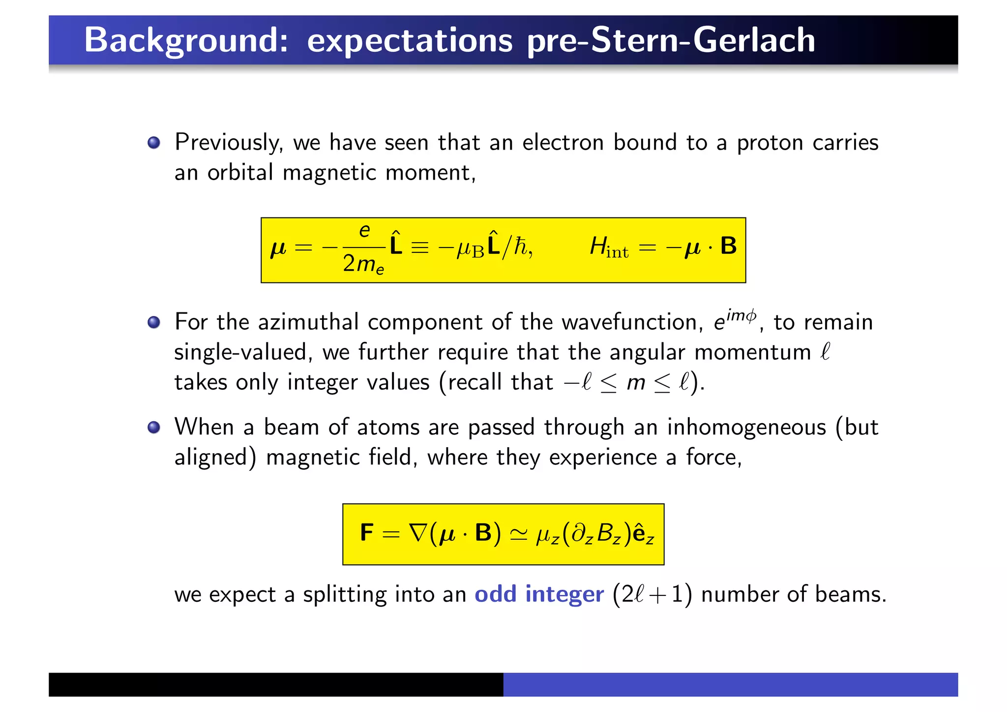 Background: expectations pre-Stern-Gerlach
Previously, we have seen that an electron bound to a proton carries
an orbital magnetic moment,
µ = −
e
2me
L̂ ≡ −µBL̂/!, Hint = −µ · B
For the azimuthal component of the wavefunction, eimφ
, to remain
single-valued, we further require that the angular momentum !
takes only integer values (recall that −! ≤ m ≤ !).
When a beam of atoms are passed through an inhomogeneous (but
aligned) magnetic field, where they experience a force,
F = ∇(µ · B) % µz (∂z Bz )êz
we expect a splitting into an odd integer (2!+1) number of beams.
 