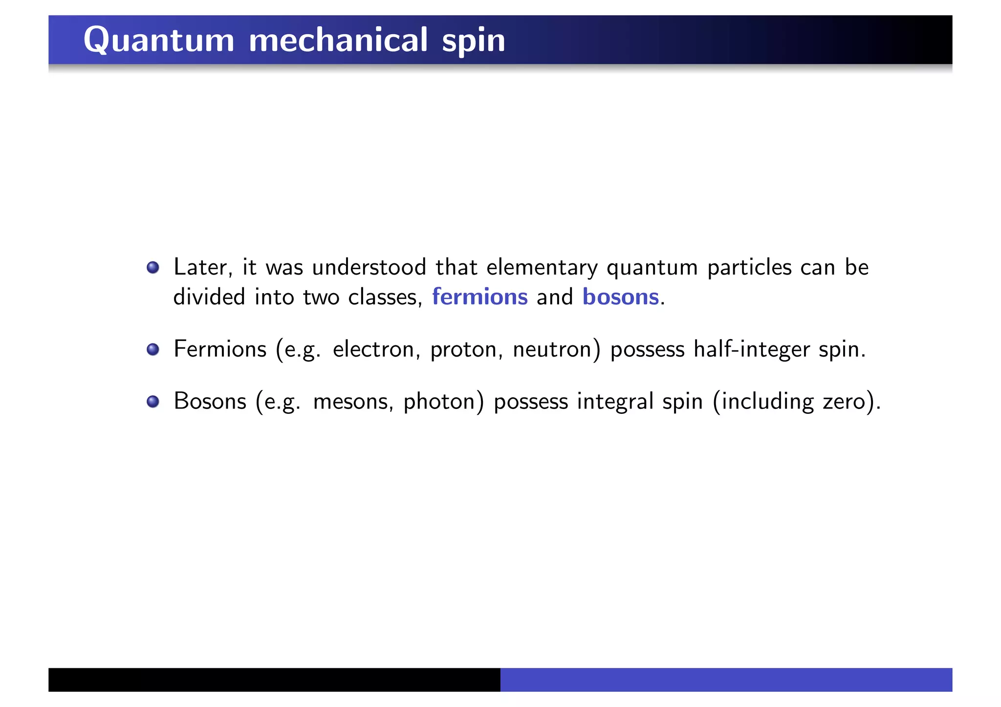 Quantum mechanical spin
Later, it was understood that elementary quantum particles can be
divided into two classes, fermions and bosons.
Fermions (e.g. electron, proton, neutron) possess half-integer spin.
Bosons (e.g. mesons, photon) possess integral spin (including zero).
 