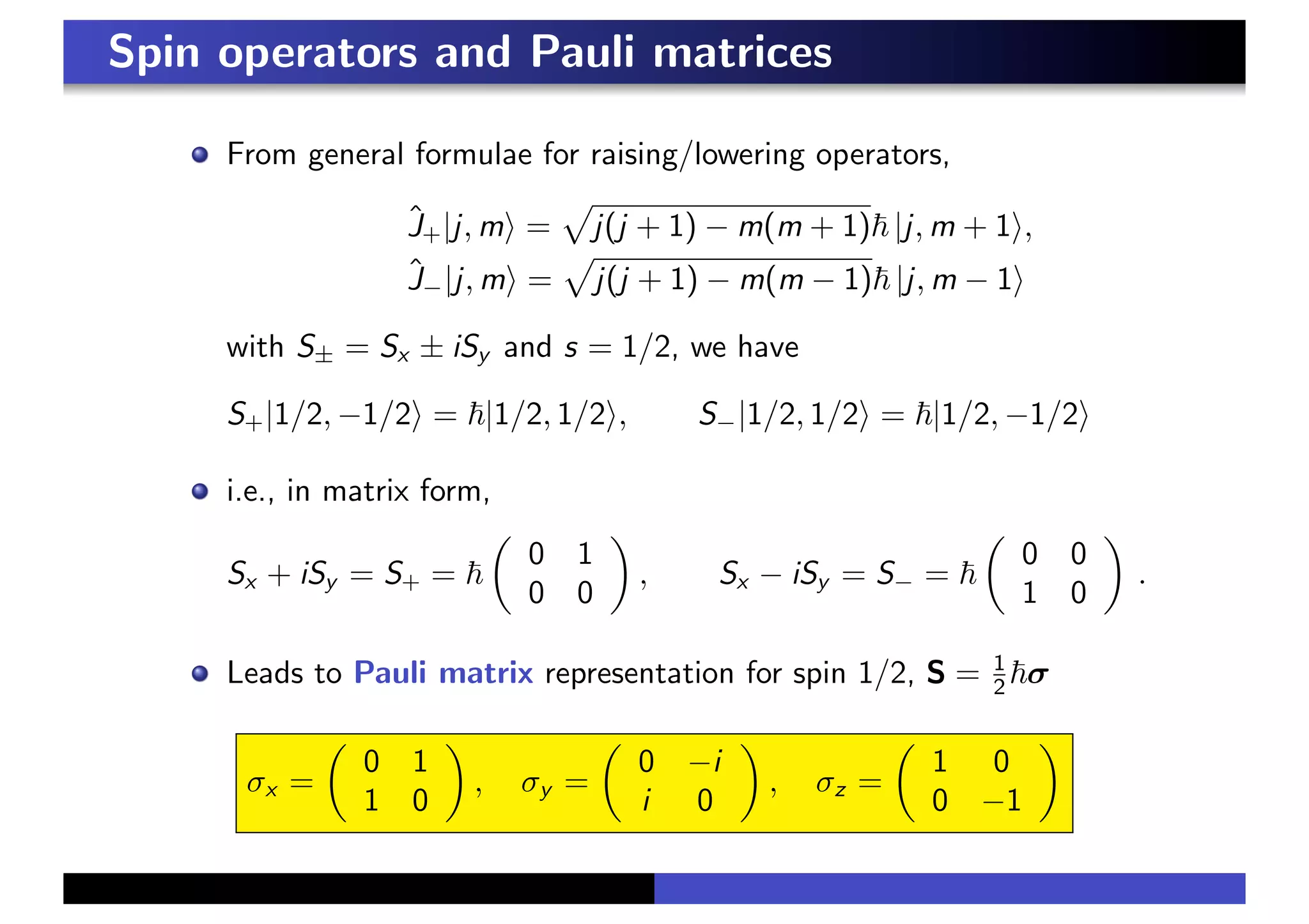 Spin operators and Pauli matrices
From general formulae for raising/lowering operators,
Ĵ+|j, m& =
#
j(j + 1) − m(m + 1)! |j, m + 1&,
Ĵ−|j, m& =
#
j(j + 1) − m(m − 1)! |j, m − 1&
with S± = Sx ± iSy and s = 1/2, we have
S+|1/2, −1/2& = !|1/2, 1/2&, S−|1/2, 1/2& = !|1/2, −1/2&
i.e., in matrix form,
Sx + iSy = S+ = !
!
0 1
0 0
"
, Sx − iSy = S− = !
!
0 0
1 0
"
.
Leads to Pauli matrix representation for spin 1/2, S = 1
2 !σ
σx =
!
0 1
1 0
"
, σy =
!
0 −i
i 0
"
, σz =
!
1 0
0 −1
"
 