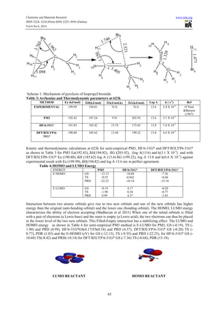 Chemistry and Materials Research www.iiste.org 
ISSN 2224- 3224 (Print) ISSN 2225- 0956 (Online) 
Vol.6 No.8, 2014 
65 
C8 
C4 
C 
H 
2 
H 
H 
H 
H9 
H10 
H11 
Br6 
C C 
C 
Br6 
H11 
H 
H 
H 
H H 
H 
H H 
C 
C 
C 
H H 
H H 
H 
1 
3 
11 
5 Br 
7 
8 4 
9 
10 
1 
7 
3 
2 
5 
8 
4 
5 
1 
7 3 
2 
9 
10 
6 
3.765 
1.250 
1.098 
1.746 
1.962 
2.521 
1.328 
1.471 
1.405 
Scheme 1: Mechanism of pyrolysis of Isopropyl bromide 
Table 3: Arrhenius and Thermodynamic parameters at 623k 
METHOD Ea (kJ/mol) H(kJ/mol) S(J/mol.k) G(kJ/mol) Log A k ( s-1) Ref 
EXPERIMENTAL 199.99 194.81 N/A N/A 13.6 2.4 X 10-4 O’Neal 
&Benson 
(1967) 
PM3 
192.42 
187.24 
9.91 
203.92 
13.6 
3.1 X 10-3 
HF/6-31G* 191.85 185.42 15.74 175.45 13.9 7.6 X 10-3 
DFT/B3LYP/6- 
31G* 
190.80 
185.62 13.44 
199.22 
13.8 
6.6 X 10-3 
Kinetic and thermodynamic calculations at 623k for semi-empirical PM3, HF/6-31G* and DFT/B3LYP6-31G* 
as shown in Table 3 for PM3 Ea(192.43), H(194.82), G (203.92), (log A(13.6) and k(3.1 X 10-3) and with 
DFT/B3LYP6-31G* Ea (190.80), H (185.62) log A (13.4) G (199.22), log A 13.8 and k(6.6 X 10-3) against 
experimental result with Ea (199.99), H(194.82) and log A 13.6 are in perfect agreement. 
Table 4: HOMO and LUMO Energy 
ENERGY PM3 HF/6-31G* DFT/B3LYP/6-31G* 
E HOMO GS 
TS 
PRD 
-12.13 
-9.55 
-22.23 
-10.68 
-0.842 
-10.14 
-7.36 
-0.68 
-15.18 
E LUMO GS 
TS 
PRD 
-0.19 
-1.90 
0.99 
4.17 
0.34 
4.37 
-0.20 
-0.77 
-1.03 
Interaction between two atomic orbitals give rise to two new orbitals and one of the new orbitals has higher 
energy than the original (anti-bonding orbital) and the lower one (bonding orbital). The HOMO, LUMO energy 
characterizes the ability of electron accepting (Madhavan et al 2011) When one of the initial orbitals is filled 
with a pair of electrons (a Lewis base) and the outer is empty (a Lewis acid), the two electrons can thus be placed 
in the lower level of the two new orbitals. This Filled-Empty interaction has a stabilizing effect. The LUMO and 
HOMO energy as shown in Table 4 for semi-empirical PM3 method is E-LUMO for PM3, GS (-0.19), TS (- 
1.90) and PRD (0.99), HF/6-31G*GS(4.17)TS(0.34) and PRD (4.37), DFT/B3LYP/6-31G* GS (-0.20) TS (- 
0.77), PDR (1.03) and the E-HOMO (eV) for GS (-12.13), TS (-9.55) and PRD (-22.25), for HF/6-31G* GS (- 
10.68) TS(-8.42) and PRD(-10.14) for DFT/B3LYP/6-31G* GS (-7.36) TS (-0.68), PDR (15.18). 
LUMO REACTANT HOMO REACTANT 
 