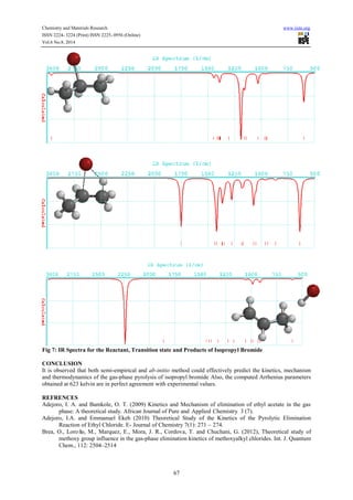 Chemistry and Materials Research www.iiste.org 
ISSN 2224- 3224 (Print) ISSN 2225- 0956 (Online) 
Vol.6 No.8, 2014 
Fig 7: IR Spectra for the Reactant, Transition state and Products of Isopropyl Bromide 
CONCLUSION 
It is observed that both semi-empirical and ab-initio method could effectively predict the kinetics, mechanism 
and thermodynamics of the gas-phase pyrolysis of isopropyl bromide Also, the computed Arrhenius parameters 
obtained at 623 kelvin are in perfect agreement with experimental values. 
REFRENCES 
Adejoro, I. A. and Bamkole, O. T. (2009) Kinetics and Mechanism of elimination of ethyl acetate in the gas 
phase: A theoretical study. African Journal of Pure and Applied Chemistry. 3 (7). 
Adejoro, I.A. and Emmanuel Ekeh (2010) Theoretical Study of the Kinetics of the Pyrolytic Elimination 
Reaction of Ethyl Chloride. E- Journal of Chemistry 7(1): 271 – 274. 
Brea, O., Loroño, M., Marquez, E., Mora, J. R., Cordova, T. and Chuchani, G. (2012), Theoretical study of 
methoxy group influence in the gas-phase elimination kinetics of methoxyalkyl chlorides. Int. J. Quantum 
Chem., 112: 2504–2514 
67 
 