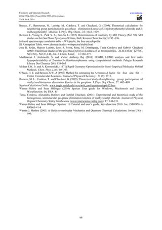 Chemistry and Materials Research www.iiste.org 
ISSN 2224- 3224 (Print) ISSN 2225- 0956 (Online) 
Vol.6 No.8, 2014 
Brusco, Y., Berroteran, N., Loroño, M., Córdova, T. and Chuchani, G. (2009), Theoretical calculations for 
neighboring group participation in gas-phase elimination kinetics of 2-hydroxyphenethyl chloride and 2- 
methoxyphenethyl chloride. J. Phys. Org. Chem., 22: 1022–1029 
Ikchoon L.,Young S., Park Y. S., Bon-Su L (1987) Determination of reactivity by MO Theory (Part 50). MO 
studies on the Gas Phase Pyrolysis of Ethers, Bull, Korean Chem.Soc.8 (3) 193 -196. 
Infrared spectroscopy correlation table – Wikipedia, the free encyclopedia. 
IR Absorption Table. www.chem.ucla.edu/~webspectra/irtable.html 
Jose R. Rojas, Marcos Lorono, Jose, R. Mora, Rosa, M. Dominguez, Tania Cordova and Gabriel Chuchani 
(2009) Theoretical studies of the gas-phase pyrolysis kinetics of -bromonitriles, ZCH2CH2Br [Z=NC, 
NCCNH2, NCCH2CH2, Int. J, Chem, Kinet; 41:168-175. 
Madhhavan J. Arulmozhi, S, and Victor Anthony Raj (2011) HOMO, LUMO analysis and first order 
hyperpolarizability of 2-amino-5-chlorobenzophenone using computational methods. Pelagia Research 
Library Der Chemica 2(6): 158-163 
McIver J.W. Jr. and A. Kormonicki, (1971) Rapid Geometry Optimization for Semi-Empirical Molecular Orbital 
68 
Methods. Chem. Phys. Letts. 10: 303. 
O’Neal, H. E. and Benson, S.W. A (1967) Method for estimating the Arrhenius A factor for four and Six – 
Center Unimolecular Reactions. Journal of Physical Chemistry 71 (9): 2911. 
Romero, M. L., Cordova, T. and Chuchani, G. (2009), Theoretical study of neighboring group participation of 
methyl ω-chloroesters elimination kinetics in the gas phase. J. Phys. Org. Chem., 22: 403–409 
Spartan Calculation Guide. www.engin.umich.edu/~cre/web_mod/quantum/topic03.htm 
Warren Hehre and Sean Ohlinger (2010) Spartan User guide for Windows, Machintosh and Linux. 
Wavefunction. Inc USA. 45 
Tania, Cordova, Alexandra, Rotinov and Gabriel Chuchani. (2004) Experimental and theoretical study of the 
homogenous, unimolecular gas-phase elimination kinetics of methyl oxalyl chloride. Journal of Physical 
Organic Chemistry Wiley InterScience (www.interscience.wiley.com). 17: 148-151. 
Warren Hehre and Sean Ohlinger Spartan ’10 Tutorial and user’s guide. Wavefunction 2010 Inc. ISBN978-1- 
890661-41-4 
Warren J. Henhre (2003) A Guide to molecular Mechanics and Quantum Chemical Calculations. Irvine USA : 
399. 
 