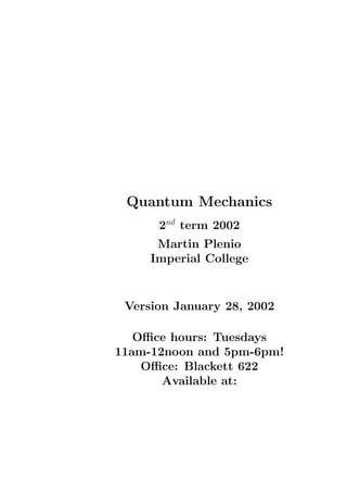 Quantum Mechanics
      2nd term 2002
      Martin Plenio
     Imperial College


 Version January 28, 2002

   Oﬃce hours: Tuesdays
11am-12noon and 5pm-6pm!
    Oﬃce: Blackett 622
       Available at:
 