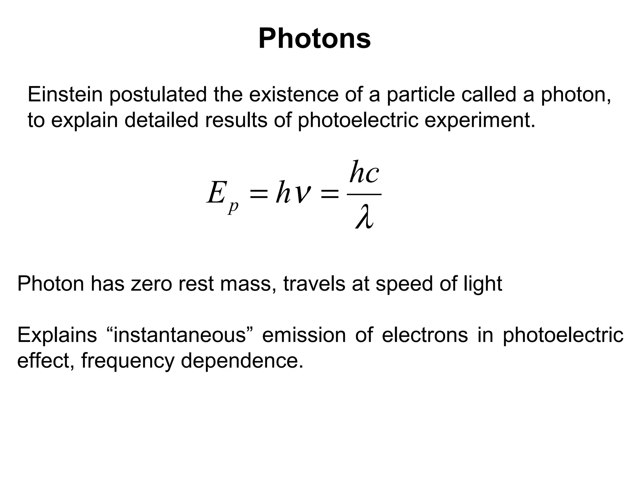 Photons
Einstein postulated the existence of a particle called a photon,
to explain detailed results of photoelectric experiment.
λ
ν
hc
hEp ==
Photon has zero rest mass, travels at speed of light
Explains “instantaneous” emission of electrons in photoelectric
effect, frequency dependence.
 