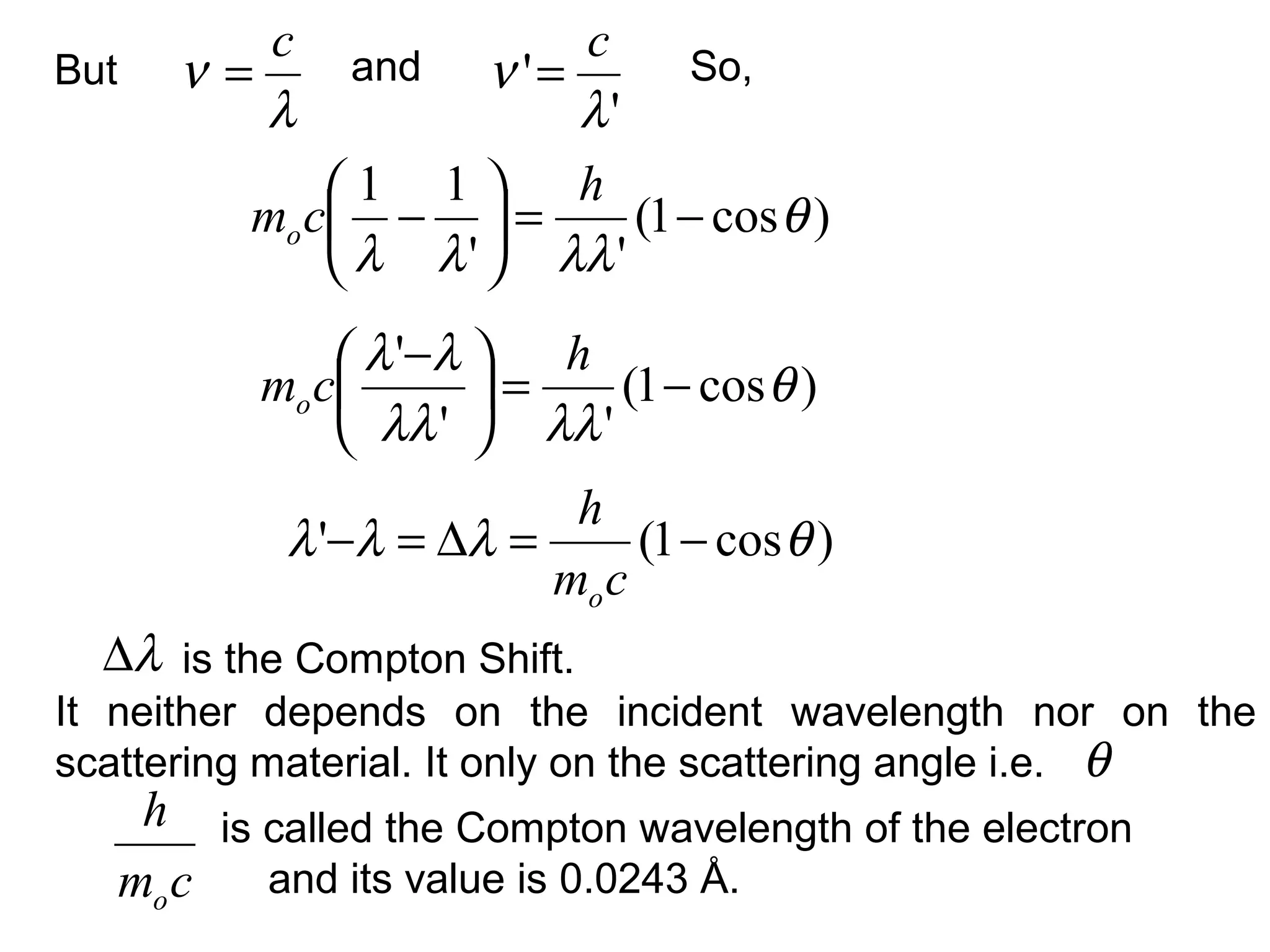 But
is the Compton Shift.
λ
ν
c
=
)cos1(
''
11
θ
λλλλ
−=





−
h
cmo
and
'
'
λ
ν
c
= So,
)cos1(
''
'
θ
λλλλ
λλ
−=




 − h
cmo
)cos1(' θλλλ −=∆=−
cm
h
o
λ∆
θ
It neither depends on the incident wavelength nor on the
scattering material. It only on the scattering angle i.e.
is called the Compton wavelength of the electron
and its value is 0.0243 Å.cm
h
o
 