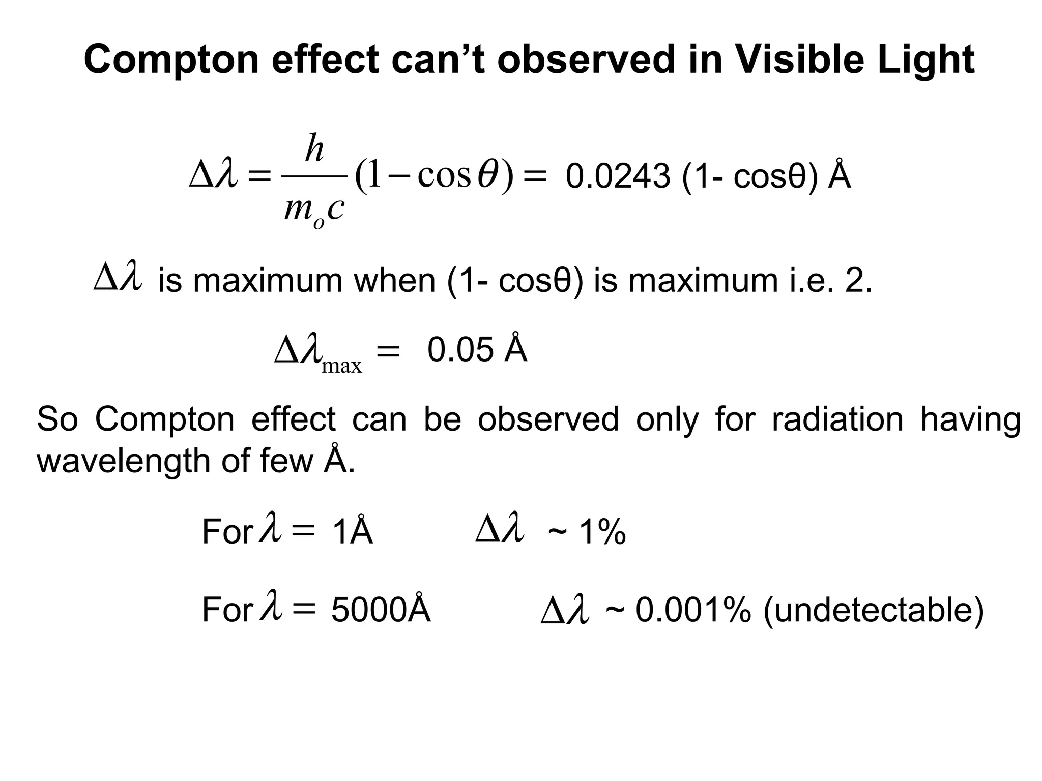 0.0243 (1- cosθ) Å=−=∆ )cos1( θλ
cm
h
o
=∆ maxλ
λ∆
So Compton effect can be observed only for radiation having
wavelength of few Å.
Compton effect can’t observed in Visible Light
is maximum when (1- cosθ) is maximum i.e. 2.λ∆
0.05 Å
For 1Å ~ 1%
λ∆=λ
=λ
For 5000Å ~ 0.001% (undetectable)
 