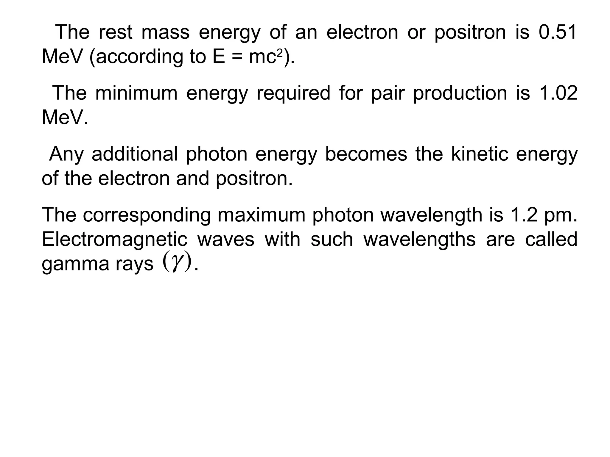 The rest mass energy of an electron or positron is 0.51
MeV (according to E = mc2
).
The minimum energy required for pair production is 1.02
MeV.
Any additional photon energy becomes the kinetic energy
of the electron and positron.
The corresponding maximum photon wavelength is 1.2 pm.
Electromagnetic waves with such wavelengths are called
gamma rays .)(γ
 