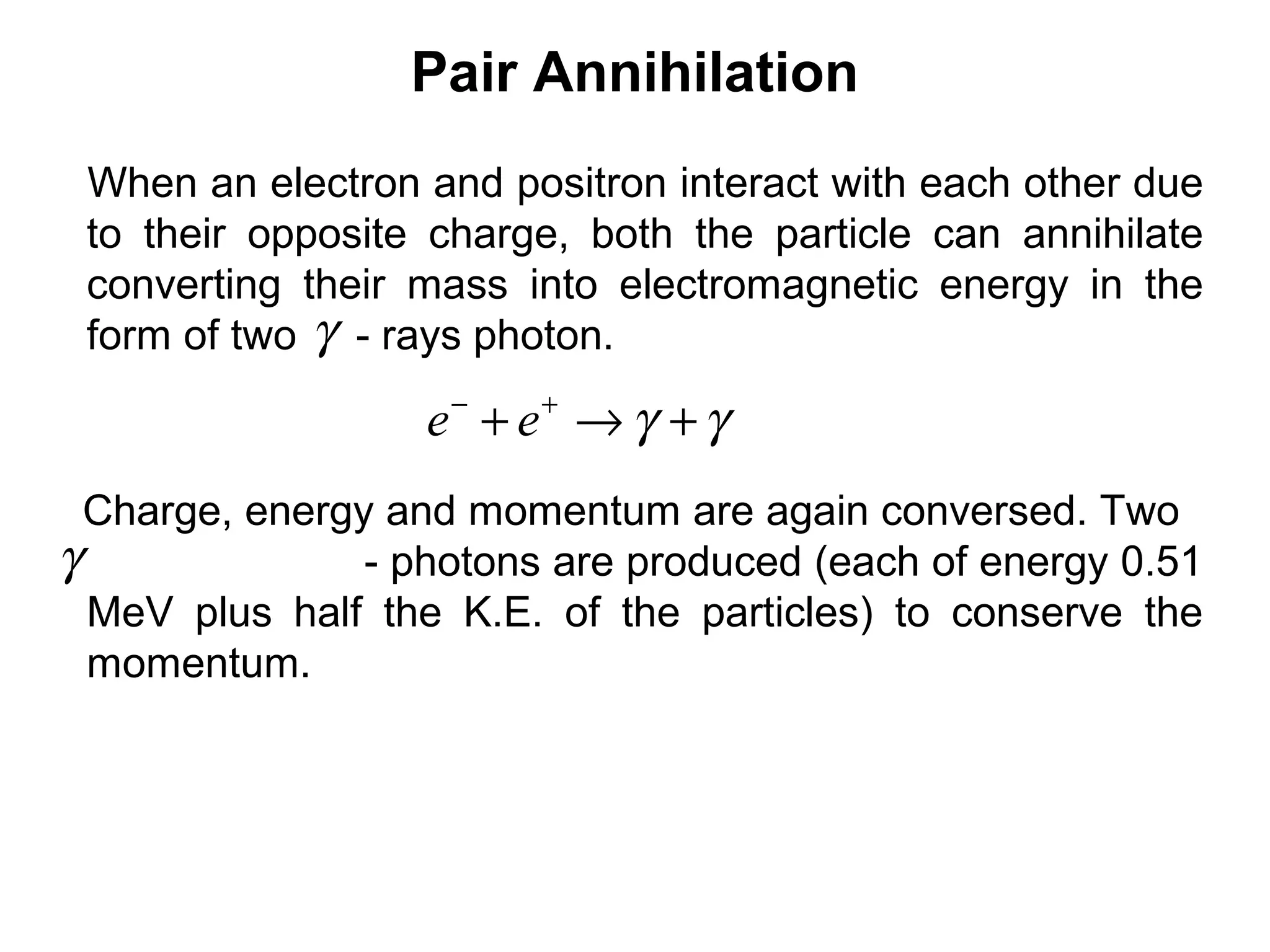 Pair Annihilation
When an electron and positron interact with each other due
to their opposite charge, both the particle can annihilate
converting their mass into electromagnetic energy in the
form of two - rays photon.γ
γγ +→+ +−
ee
Charge, energy and momentum are again conversed. Two
- photons are produced (each of energy 0.51
MeV plus half the K.E. of the particles) to conserve the
momentum.
γ
 