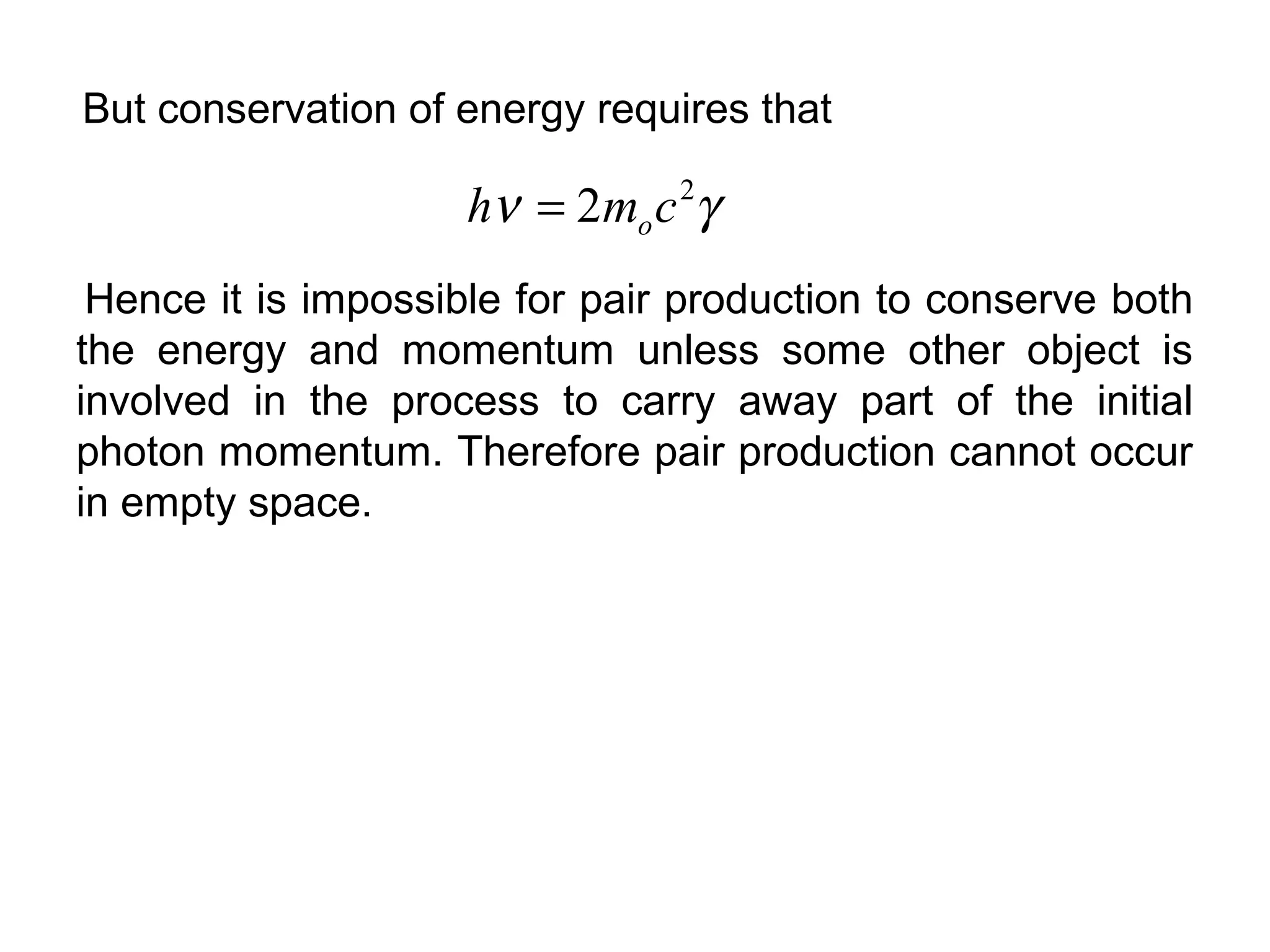But conservation of energy requires that
γν 2
2 cmh o=
Hence it is impossible for pair production to conserve both
the energy and momentum unless some other object is
involved in the process to carry away part of the initial
photon momentum. Therefore pair production cannot occur
in empty space.
 