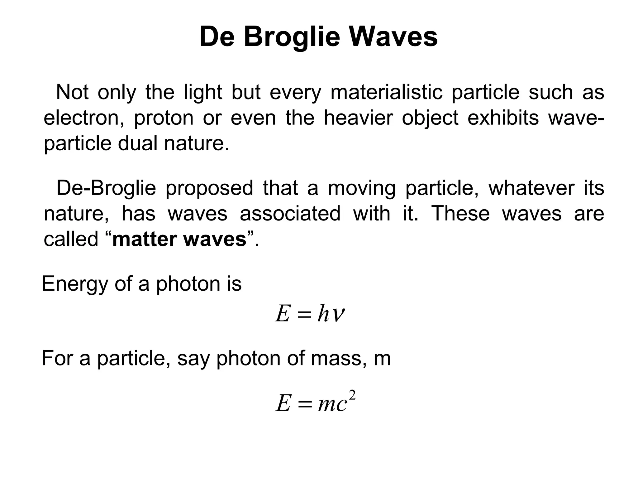 De Broglie Waves
Not only the light but every materialistic particle such as
electron, proton or even the heavier object exhibits wave-
particle dual nature.
De-Broglie proposed that a moving particle, whatever its
nature, has waves associated with it. These waves are
called “matter waves”.
Energy of a photon is
νhE =
For a particle, say photon of mass, m
2
mcE =
 