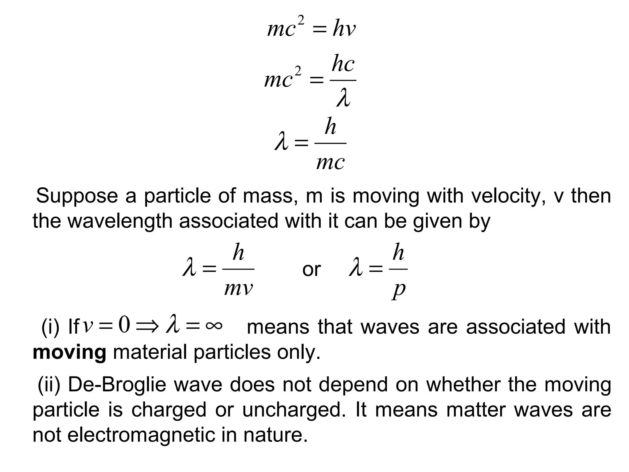 Suppose a particle of mass, m is moving with velocity, v then
the wavelength associated with it can be given by
hvmc =2
λ
hc
mc =2
mc
h
=λ
mv
h
=λ
p
h
=λor
(i) If means that waves are associated with
moving material particles only.
∞=⇒= λ0v
(ii) De-Broglie wave does not depend on whether the moving
particle is charged or uncharged. It means matter waves are
not electromagnetic in nature.
 