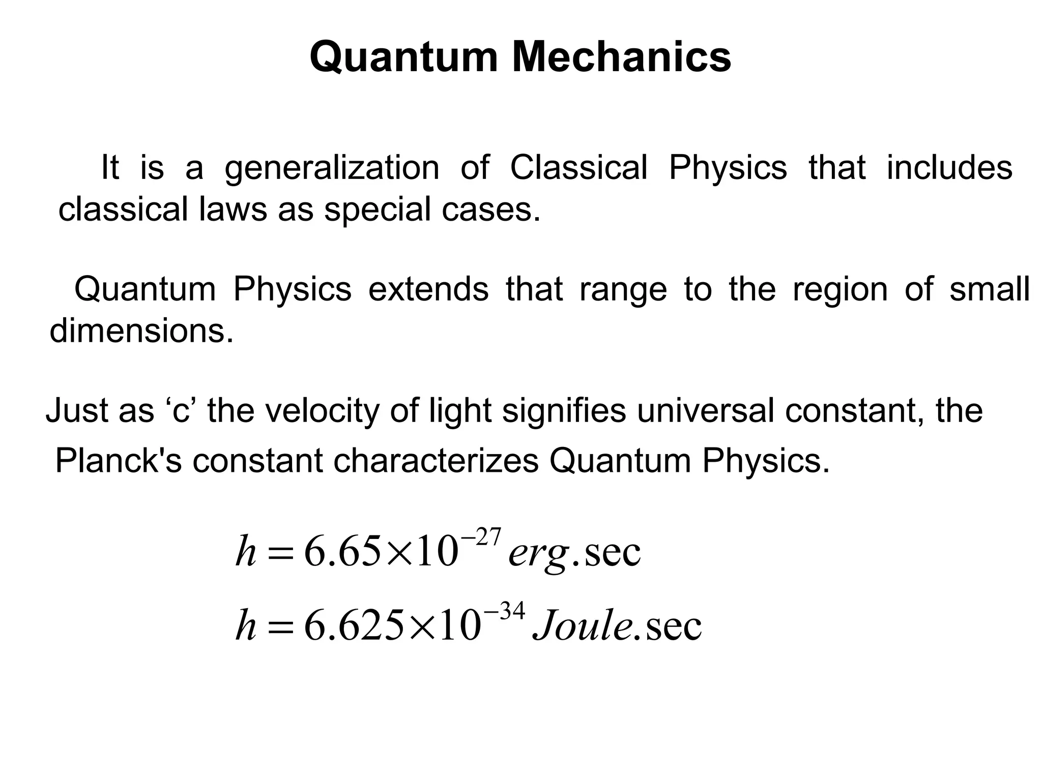Quantum Mechanics
Quantum Physics extends that range to the region of small
dimensions.
It is a generalization of Classical Physics that includes
classical laws as special cases.
Just as ‘c’ the velocity of light signifies universal constant, the
Planck's constant characterizes Quantum Physics.
sec.10625.6
sec.1065.6
34
27
Jouleh
ergh
−
−
×=
×=
 