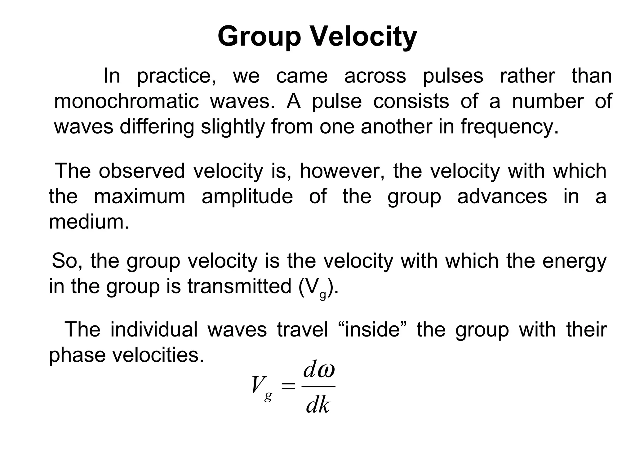 Group Velocity
So, the group velocity is the velocity with which the energy
in the group is transmitted (Vg).
dk
d
Vg
ω
=
The individual waves travel “inside” the group with their
phase velocities.
In practice, we came across pulses rather than
monochromatic waves. A pulse consists of a number of
waves differing slightly from one another in frequency.
The observed velocity is, however, the velocity with which
the maximum amplitude of the group advances in a
medium.
 