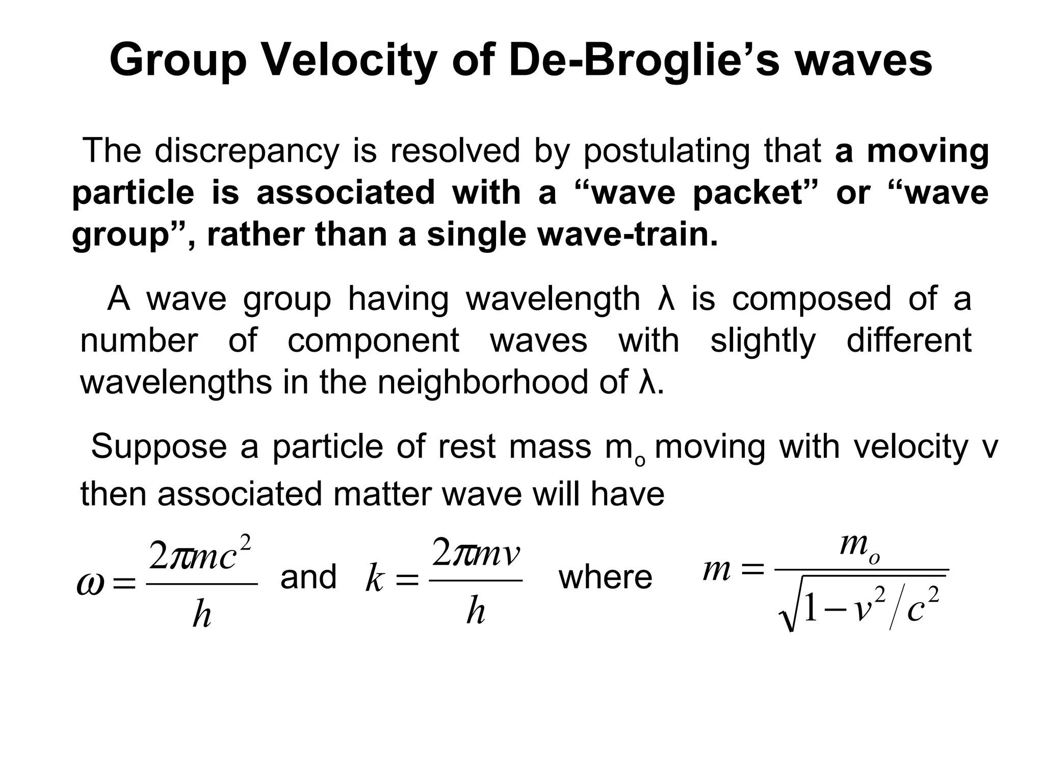 Group Velocity of De-Broglie’s waves
The discrepancy is resolved by postulating that a moving
particle is associated with a “wave packet” or “wave
group”, rather than a single wave-train.
A wave group having wavelength λ is composed of a
number of component waves with slightly different
wavelengths in the neighborhood of λ.
Suppose a particle of rest mass mo moving with velocity v
then associated matter wave will have
h
mc2
2π
ω = and
h
mv
k
π2
= where 22
1 cv
m
m o
−
=
 