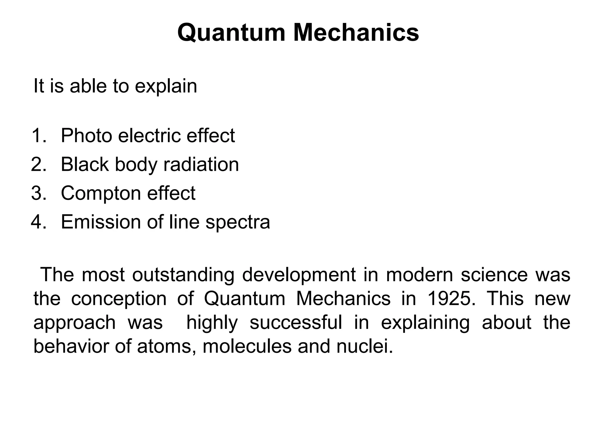 Quantum Mechanics
1. Photo electric effect
2. Black body radiation
3. Compton effect
4. Emission of line spectra
It is able to explain
The most outstanding development in modern science was
the conception of Quantum Mechanics in 1925. This new
approach was highly successful in explaining about the
behavior of atoms, molecules and nuclei.
 