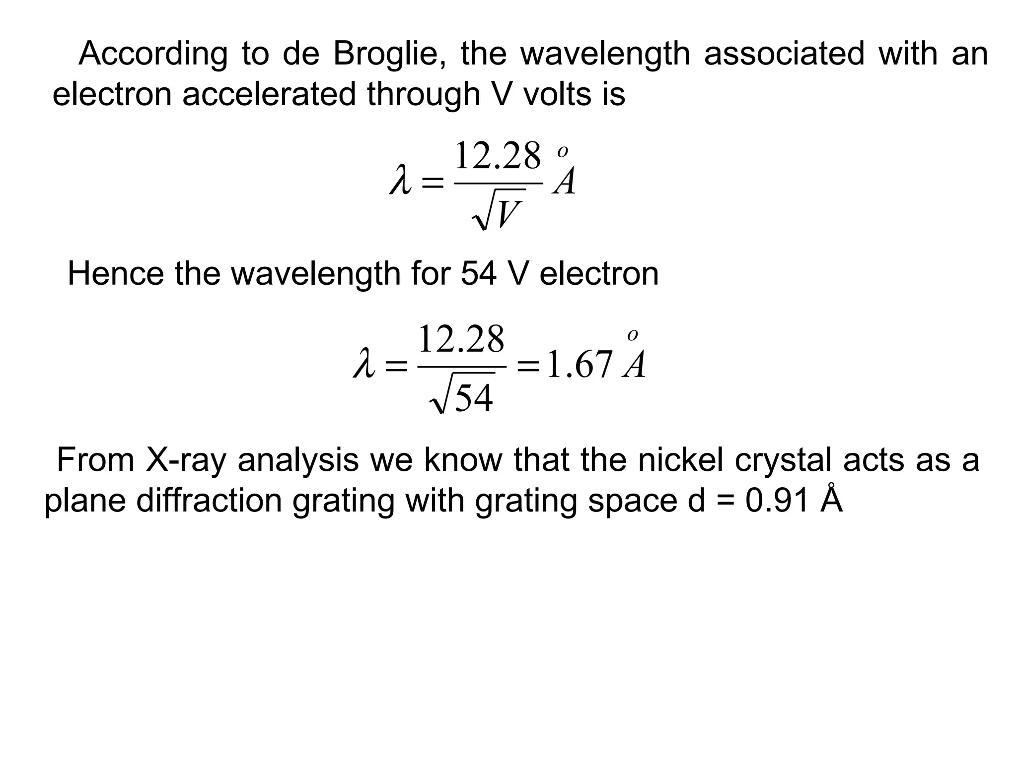 According to de Broglie, the wavelength associated with an
electron accelerated through V volts is
o
A
V
28.12
=λ
Hence the wavelength for 54 V electron
o
A67.1
54
28.12
==λ
From X-ray analysis we know that the nickel crystal acts as a
plane diffraction grating with grating space d = 0.91 Å
 