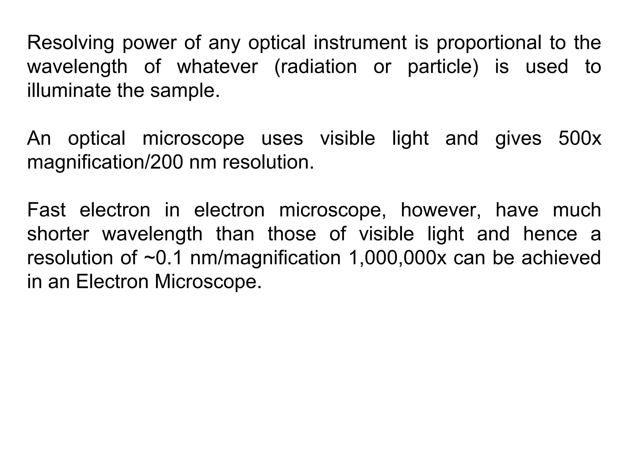 Resolving power of any optical instrument is proportional to the
wavelength of whatever (radiation or particle) is used to
illuminate the sample.
An optical microscope uses visible light and gives 500x
magnification/200 nm resolution.
Fast electron in electron microscope, however, have much
shorter wavelength than those of visible light and hence a
resolution of ~0.1 nm/magnification 1,000,000x can be achieved
in an Electron Microscope.
 