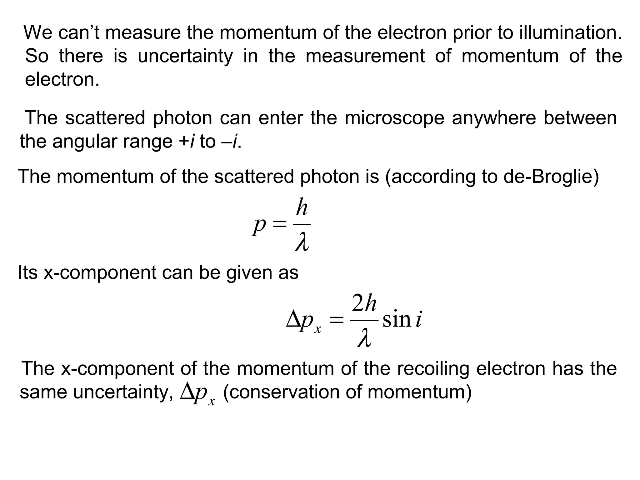 The scattered photon can enter the microscope anywhere between
the angular range +i to –i.
We can’t measure the momentum of the electron prior to illumination.
So there is uncertainty in the measurement of momentum of the
electron.
The momentum of the scattered photon is (according to de-Broglie)
λ
h
p =
Its x-component can be given as
i
h
px sin
2
λ
=∆
The x-component of the momentum of the recoiling electron has the
same uncertainty, (conservation of momentum)xp∆
 
