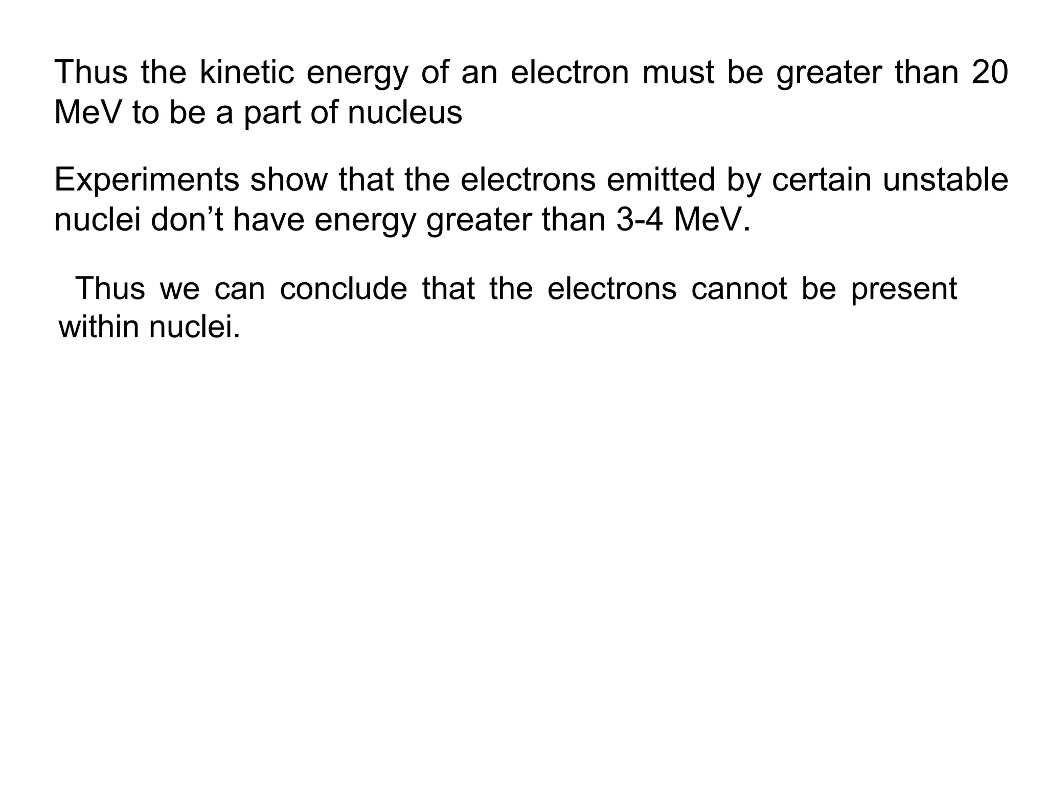 Thus the kinetic energy of an electron must be greater than 20
MeV to be a part of nucleus
Thus we can conclude that the electrons cannot be present
within nuclei.
Experiments show that the electrons emitted by certain unstable
nuclei don’t have energy greater than 3-4 MeV.
 