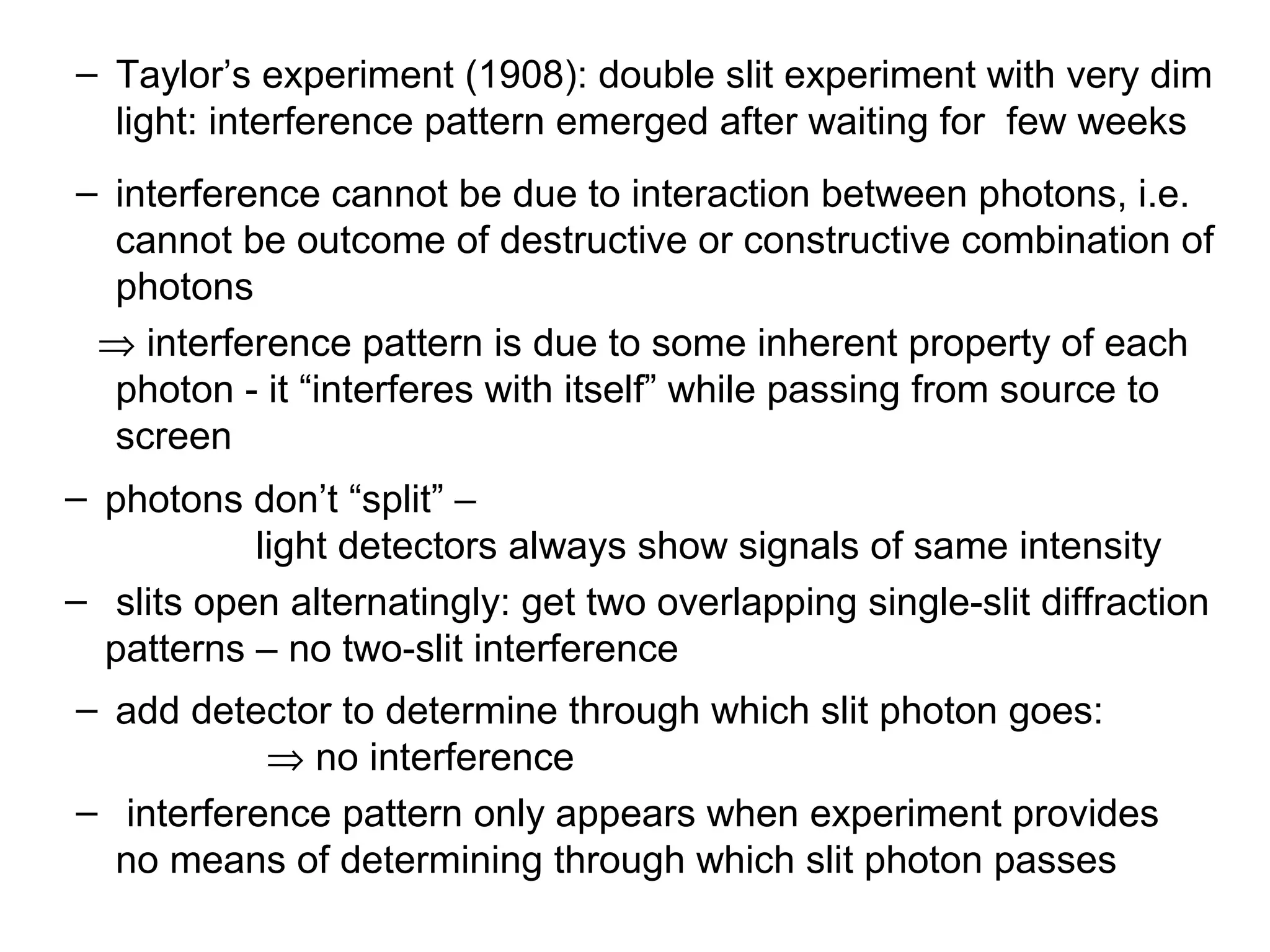 – Taylor’s experiment (1908): double slit experiment with very dim
light: interference pattern emerged after waiting for few weeks
– interference cannot be due to interaction between photons, i.e.
cannot be outcome of destructive or constructive combination of
photons
⇒ interference pattern is due to some inherent property of each
photon - it “interferes with itself” while passing from source to
screen
– photons don’t “split” –
light detectors always show signals of same intensity
– slits open alternatingly: get two overlapping single-slit diffraction
patterns – no two-slit interference
– add detector to determine through which slit photon goes:
⇒ no interference
– interference pattern only appears when experiment provides
no means of determining through which slit photon passes
 