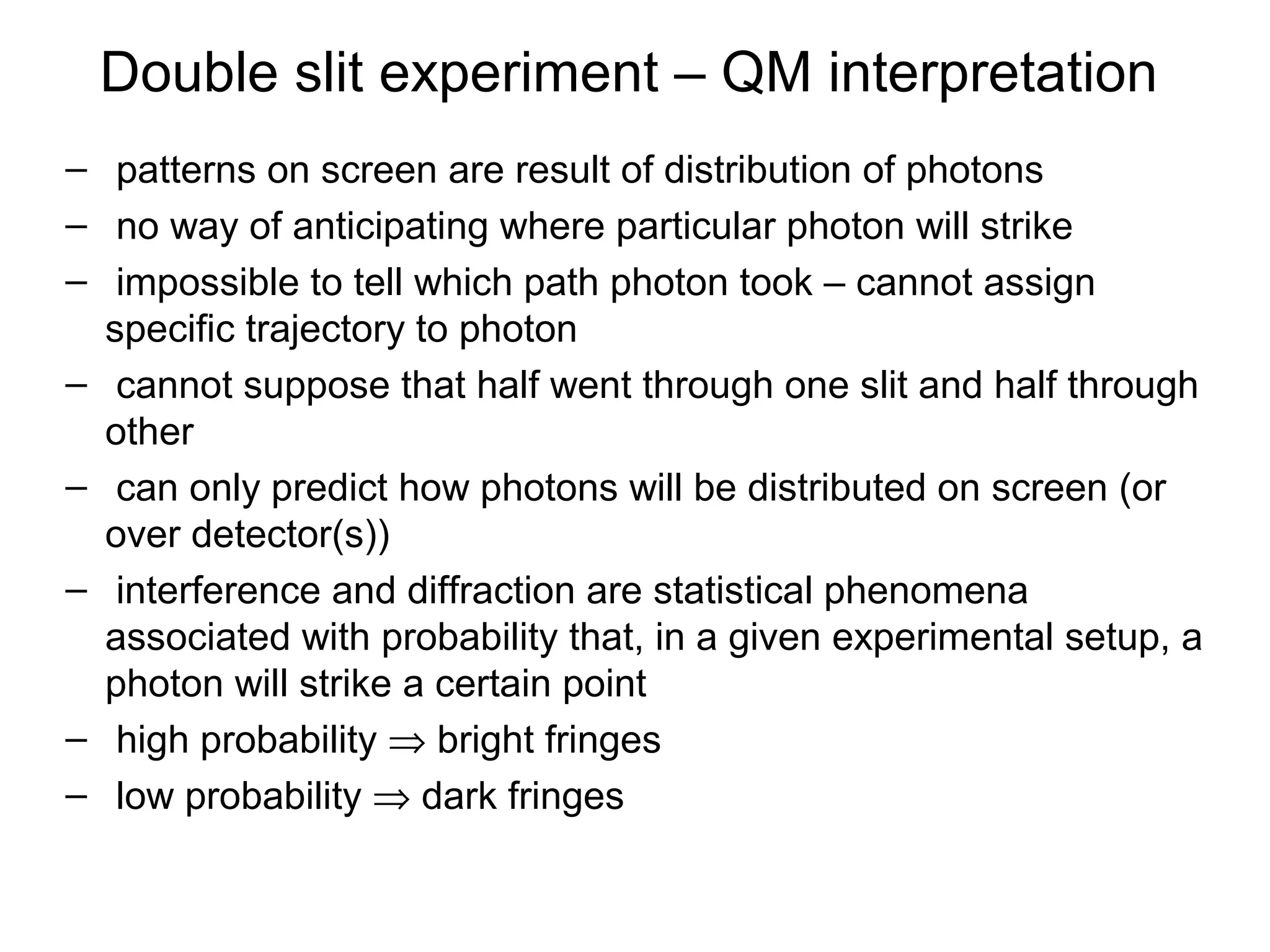 Double slit experiment – QM interpretation
– patterns on screen are result of distribution of photons
– no way of anticipating where particular photon will strike
– impossible to tell which path photon took – cannot assign
specific trajectory to photon
– cannot suppose that half went through one slit and half through
other
– can only predict how photons will be distributed on screen (or
over detector(s))
– interference and diffraction are statistical phenomena
associated with probability that, in a given experimental setup, a
photon will strike a certain point
– high probability ⇒ bright fringes
– low probability ⇒ dark fringes
 