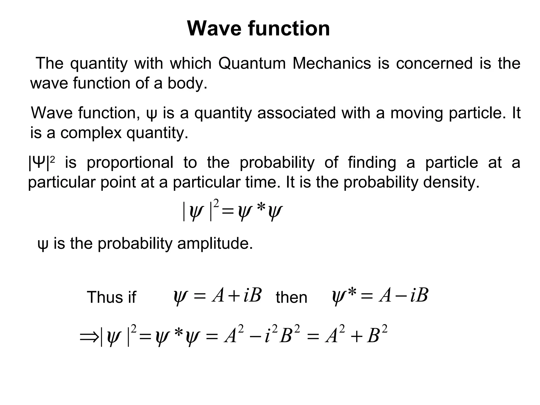 Wave function
ψψψ *|| 2
=
The quantity with which Quantum Mechanics is concerned is the
wave function of a body.
|Ψ|2
is proportional to the probability of finding a particle at a
particular point at a particular time. It is the probability density.
Wave function, ψ is a quantity associated with a moving particle. It
is a complex quantity.
Thus if iBA+=ψ iBA−=*ψ
222222
*|| BABiA +=−==⇒ ψψψ
then
ψ is the probability amplitude.
 