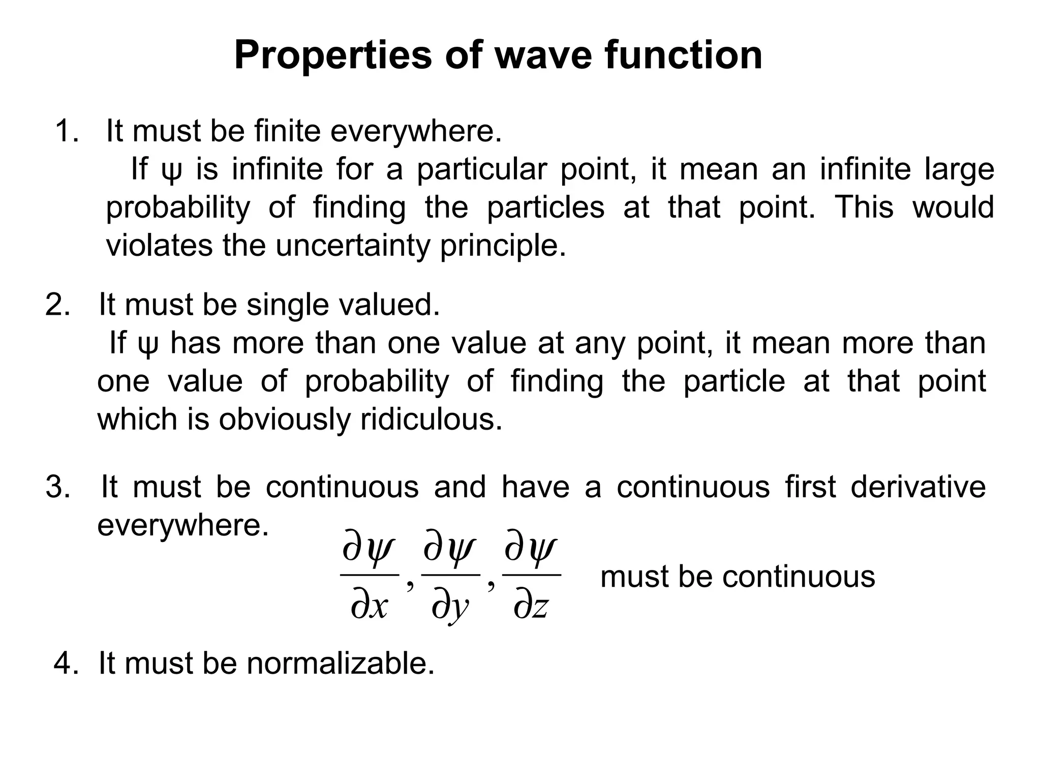 Properties of wave function
1. It must be finite everywhere.
If ψ is infinite for a particular point, it mean an infinite large
probability of finding the particles at that point. This would
violates the uncertainty principle.
2. It must be single valued.
If ψ has more than one value at any point, it mean more than
one value of probability of finding the particle at that point
which is obviously ridiculous.
3. It must be continuous and have a continuous first derivative
everywhere.
zyx ∂
∂
∂
∂
∂
∂ ψψψ
,, must be continuous
4. It must be normalizable.
 