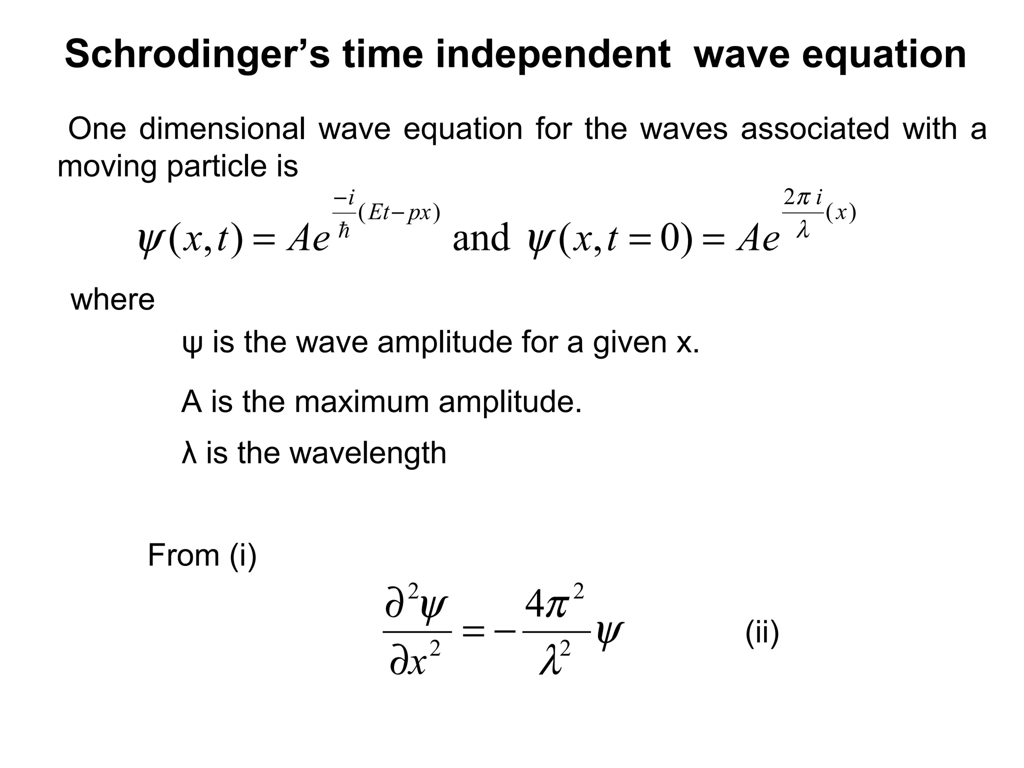 Schrodinger’s time independent wave equation
One dimensional wave equation for the waves associated with a
moving particle is
From (i)
ψ is the wave amplitude for a given x.
where
A is the maximum amplitude.
λ is the wavelength
ψ
λ
πψ
2
2
2
2
4
−=
∂
∂
x
(ii)
)0,(and),(
)(
2
)( x
i
pxEt
i
AetxAetx λ
π
ψψ ===
−
−

 