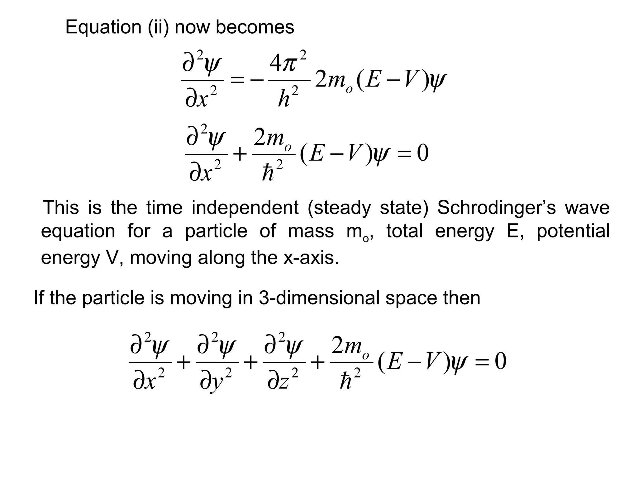 This is the time independent (steady state) Schrodinger’s wave
equation for a particle of mass mo, total energy E, potential
energy V, moving along the x-axis.
If the particle is moving in 3-dimensional space then
Equation (ii) now becomes
ψ
πψ
)(2
4
2
2
2
2
VEm
hx
o −−=
∂
∂
0)(
2
22
2
=−+
∂
∂
ψ
ψ
VE
m
x
o

0)(
2
22
2
2
2
2
2
=−+
∂
∂
+
∂
∂
+
∂
∂
ψ
ψψψ
VE
m
zyx
o

 