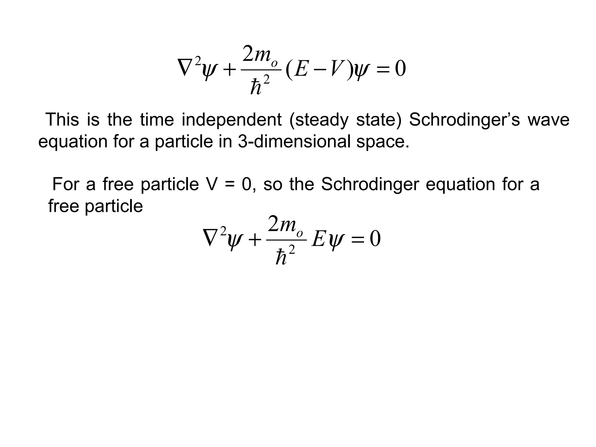 For a free particle V = 0, so the Schrodinger equation for a
free particle
0
2
2
2
=+∇ ψψ E
mo

0)(
2
2
2
=−+∇ ψψ VE
mo

This is the time independent (steady state) Schrodinger’s wave
equation for a particle in 3-dimensional space.
 