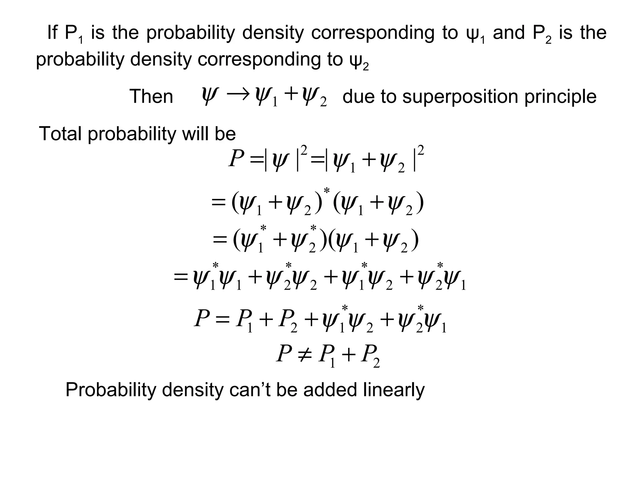 21 ψψψ +→Then
Total probability will be
2
21
2
|||| ψψψ +==P
due to superposition principle
)()( 21
*
21 ψψψψ ++=
))(( 21
*
2
*
1 ψψψψ ++=
1
*
22
*
12
*
21
*
1 ψψψψψψψψ +++=
1
*
22
*
121 ψψψψ +++= PPP
21 PPP +≠
Probability density can’t be added linearly
If P1 is the probability density corresponding to ψ1 and P2 is the
probability density corresponding to ψ2
 