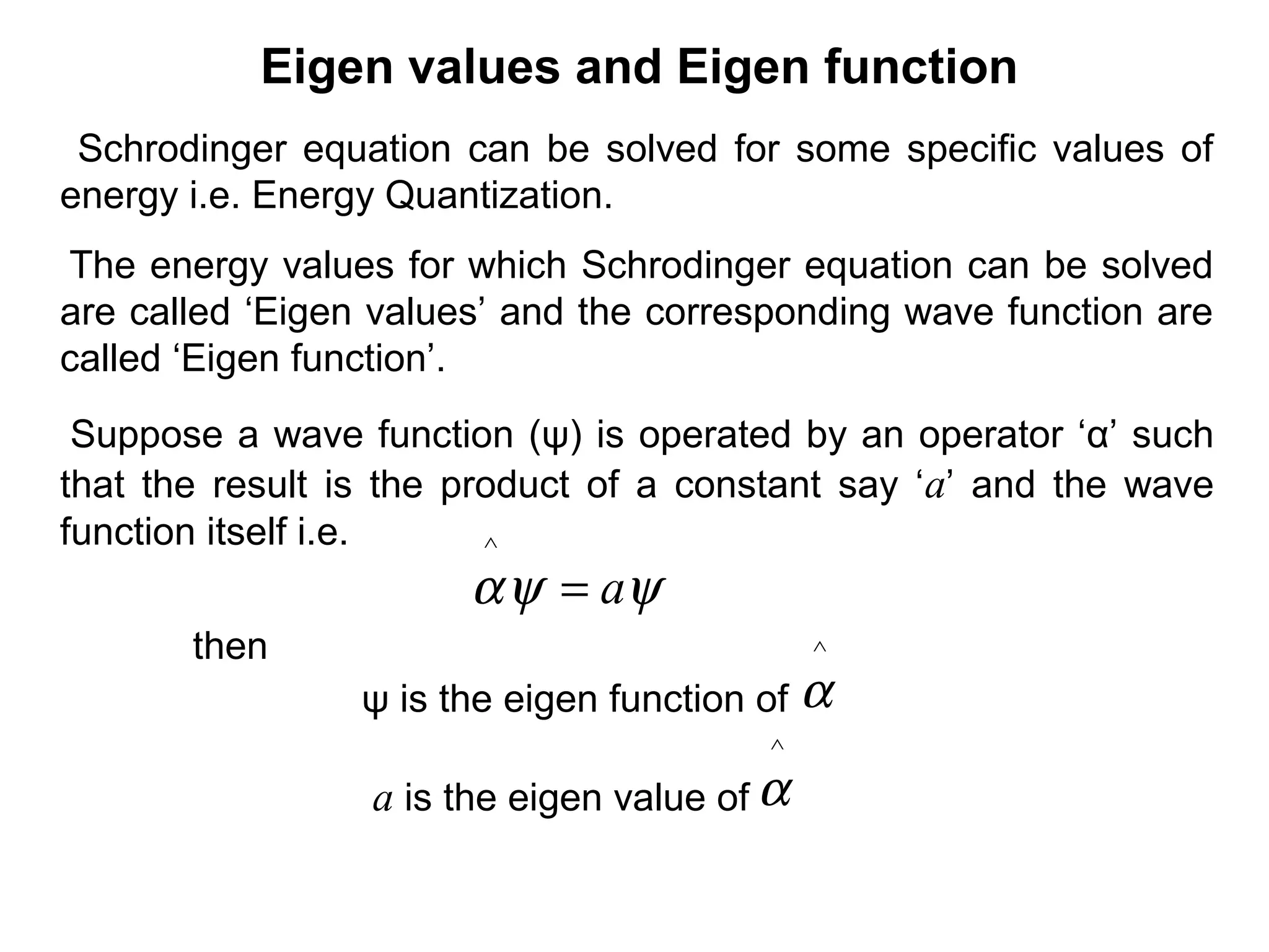 Eigen values and Eigen function
Schrodinger equation can be solved for some specific values of
energy i.e. Energy Quantization.
ψψα a=
^
Suppose a wave function (ψ) is operated by an operator ‘α’ such
that the result is the product of a constant say ‘a’ and the wave
function itself i.e.
The energy values for which Schrodinger equation can be solved
are called ‘Eigen values’ and the corresponding wave function are
called ‘Eigen function’.
then
ψ is the eigen function of
a is the eigen value of
^
α
^
α
 