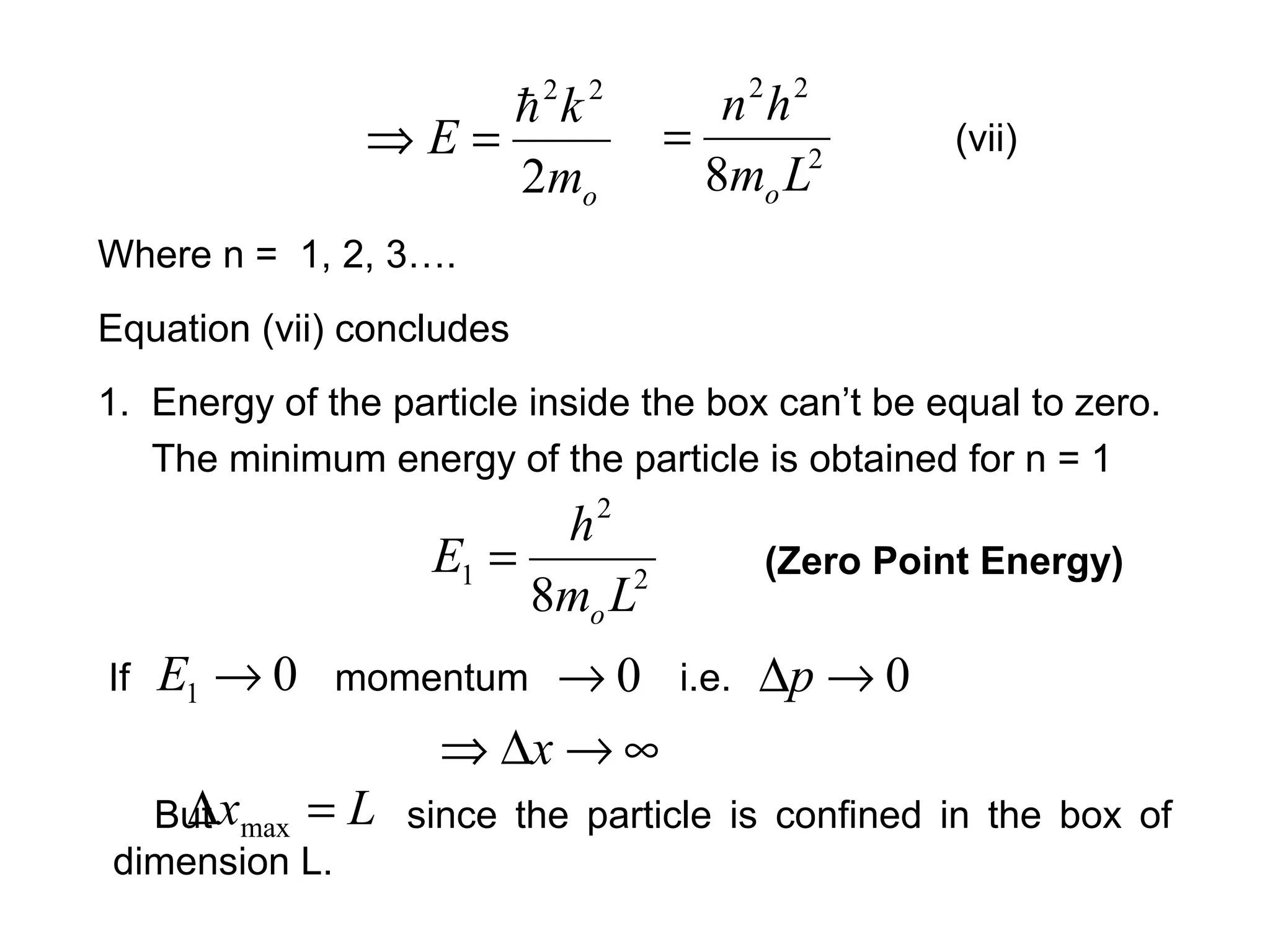 Where n = 1, 2, 3….
Equation (vii) concludes
om
k
E
2
22

=⇒ 2
22
8 Lm
hn
o
= (vii)
1. Energy of the particle inside the box can’t be equal to zero.
The minimum energy of the particle is obtained for n = 1
2
2
1
8 Lm
h
E
o
= (Zero Point Energy)
If momentum i.e.01 →E 0→ 0→∆p
∞→∆⇒ x
But since the particle is confined in the box of
dimension L.
Lx =∆ max
 