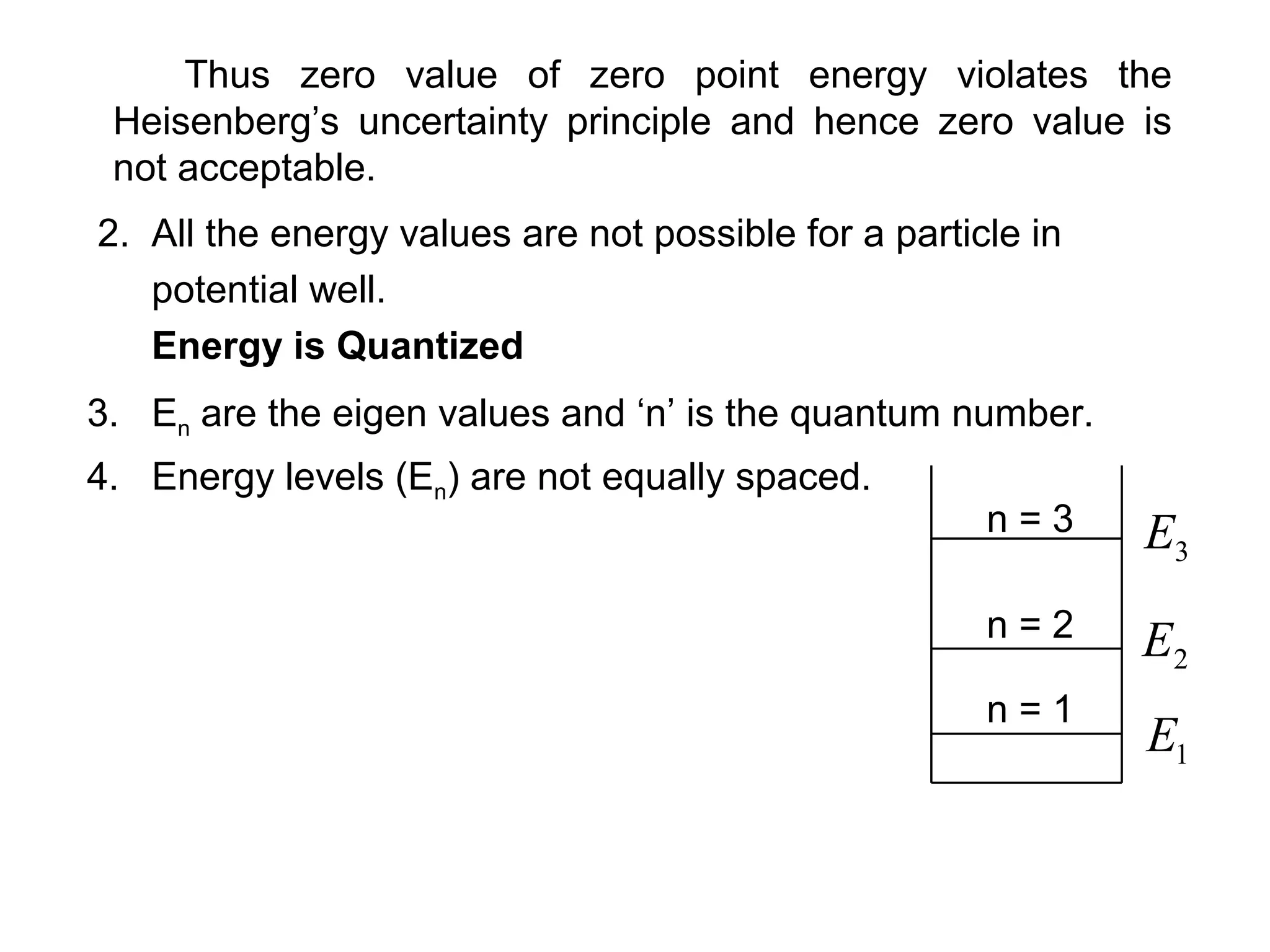 Thus zero value of zero point energy violates the
Heisenberg’s uncertainty principle and hence zero value is
not acceptable.
2. All the energy values are not possible for a particle in
potential well.
Energy is Quantized
3. En are the eigen values and ‘n’ is the quantum number.
4. Energy levels (En) are not equally spaced.
n = 1
n = 3
n = 2
3E
1E
2E
 