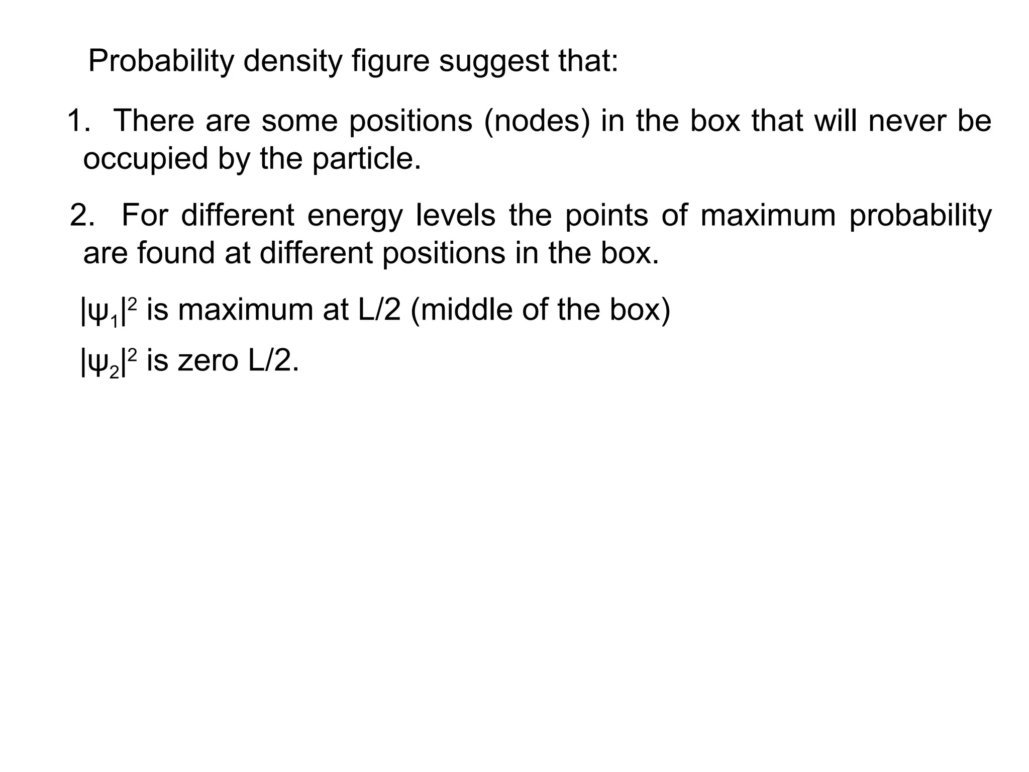 Probability density figure suggest that:
1. There are some positions (nodes) in the box that will never be
occupied by the particle.
2. For different energy levels the points of maximum probability
are found at different positions in the box.
|ψ1|2
is maximum at L/2 (middle of the box)
|ψ2|2
is zero L/2.
 