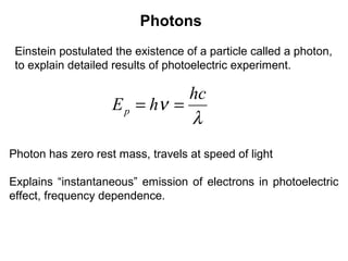 Photons
Einstein postulated the existence of a particle called a photon,
to explain detailed results of photoelectric experiment.
λ
ν
hc
hEp ==
Photon has zero rest mass, travels at speed of light
Explains “instantaneous” emission of electrons in photoelectric
effect, frequency dependence.
 