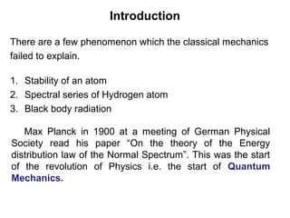 Introduction
1. Stability of an atom
2. Spectral series of Hydrogen atom
3. Black body radiation
There are a few phenomenon which the classical mechanics
failed to explain.
Max Planck in 1900 at a meeting of German Physical
Society read his paper “On the theory of the Energy
distribution law of the Normal Spectrum”. This was the start
of the revolution of Physics i.e. the start of Quantum
Mechanics.
 