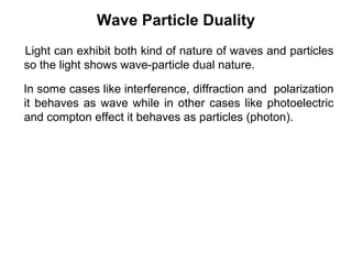 Wave Particle Duality
Light can exhibit both kind of nature of waves and particles
so the light shows wave-particle dual nature.
In some cases like interference, diffraction and polarization
it behaves as wave while in other cases like photoelectric
and compton effect it behaves as particles (photon).
 