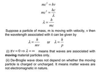 Suppose a particle of mass, m is moving with velocity, v then
the wavelength associated with it can be given by
hvmc =2
λ
hc
mc =2
mc
h
=λ
mv
h
=λ
p
h
=λor
(i) If means that waves are associated with
moving material particles only.
∞=⇒= λ0v
(ii) De-Broglie wave does not depend on whether the moving
particle is charged or uncharged. It means matter waves are
not electromagnetic in nature.
 