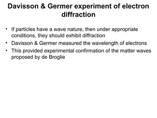 Davisson & Germer experiment of electron
diffraction
• If particles have a wave nature, then under appropriate
conditions, they should exhibit diffraction
• Davisson & Germer measured the wavelength of electrons
• This provided experimental confirmation of the matter waves
proposed by de Broglie
 