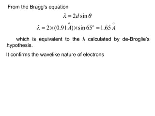 From the Bragg’s equation
which is equivalent to the λ calculated by de-Broglie’s
hypothesis.
θλ sin2d=
o
o
o
AA 65.165sin)91.0(2 =××=λ
It confirms the wavelike nature of electrons
 