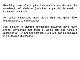 Resolving power of any optical instrument is proportional to the
wavelength of whatever (radiation or particle) is used to
illuminate the sample.
An optical microscope uses visible light and gives 500x
magnification/200 nm resolution.
Fast electron in electron microscope, however, have much
shorter wavelength than those of visible light and hence a
resolution of ~0.1 nm/magnification 1,000,000x can be achieved
in an Electron Microscope.
 